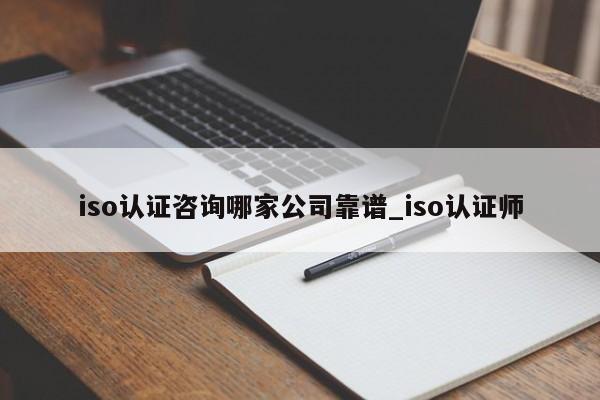 iso认证咨询哪家公司靠谱_iso认证师