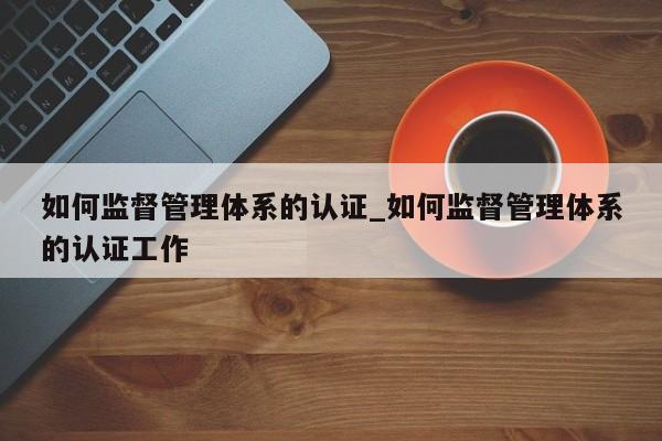 如何监督管理体系的认证_如何监督管理体系的认证工作