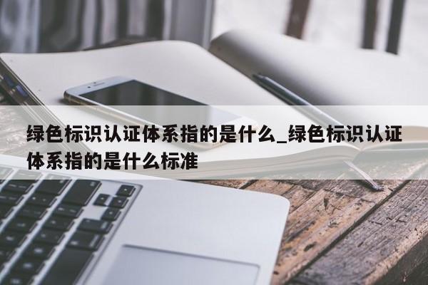 绿色标识认证体系指的是什么_绿色标识认证体系指的是什么标准