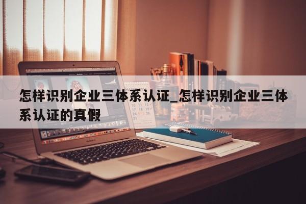 怎样识别企业三体系认证_怎样识别企业三体系认证的真假