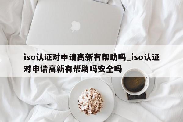 iso认证对申请高新有帮助吗_iso认证对申请高新有帮助吗安全吗