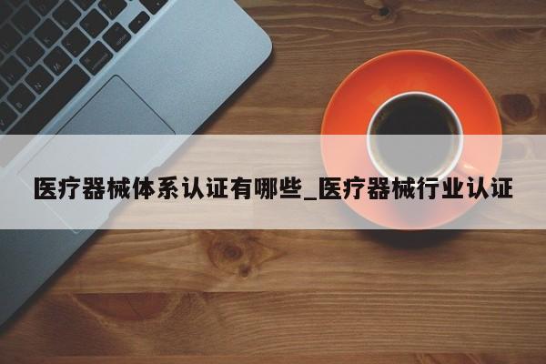 医疗器械体系认证有哪些_医疗器械行业认证