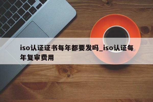 iso认证证书每年都要发吗_iso认证每年复审费用