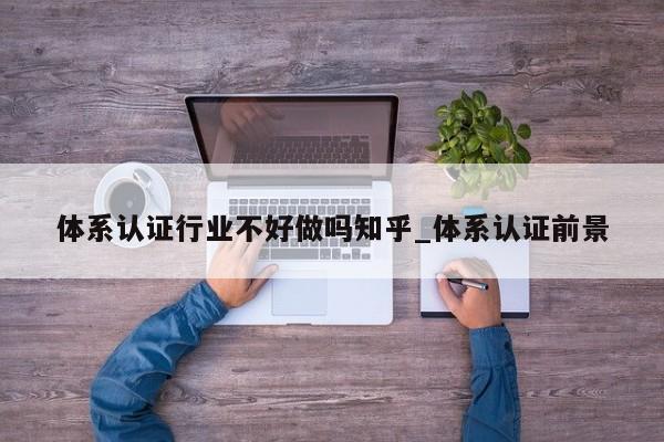 体系认证行业不好做吗知乎_体系认证前景