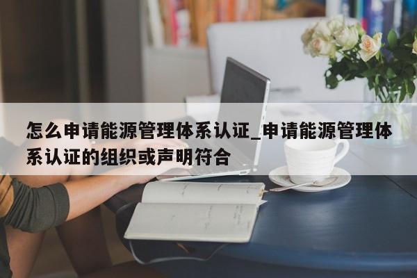 怎么申请能源管理体系认证_申请能源管理体系认证的组织或声明符合