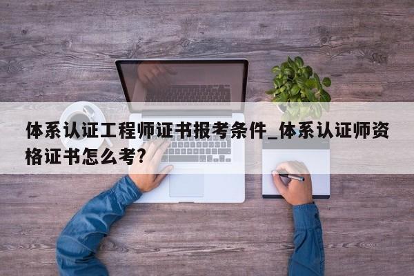 体系认证工程师证书报考条件_体系认证师资格证书怎么考?