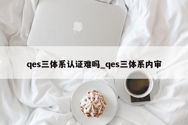 qes三体系认证难吗_qes三体系内审