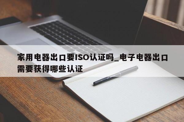 家用电器出口要ISO认证吗_电子电器出口需要获得哪些认证