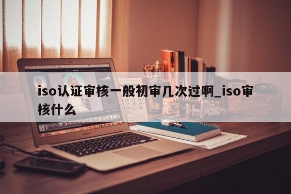 iso认证审核一般初审几次过啊_iso审核什么