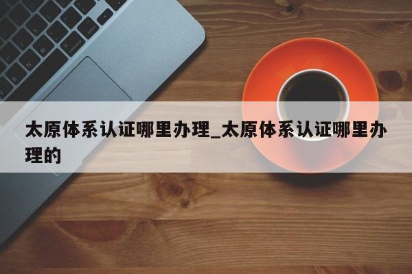 太原体系认证哪里办理_太原体系认证哪里办理的