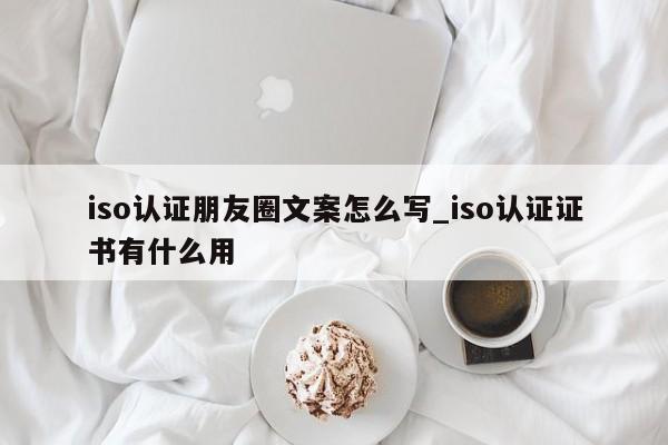 iso认证朋友圈文案怎么写_iso认证证书有什么用