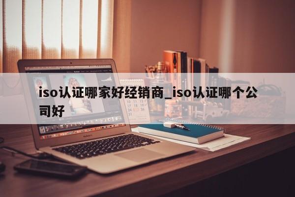 iso认证哪家好经销商_iso认证哪个公司好
