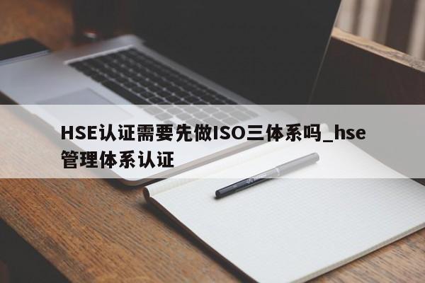 HSE认证需要先做ISO三体系吗_hse管理体系认证