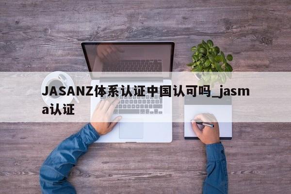 JASANZ体系认证中国认可吗_jasma认证