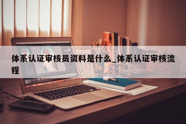 体系认证审核员资料是什么_体系认证审核流程