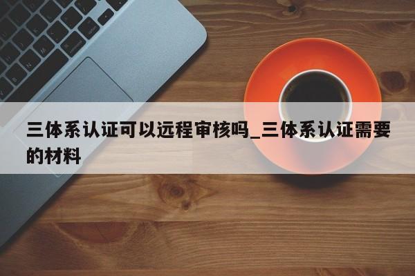 三体系认证可以远程审核吗_三体系认证需要的材料