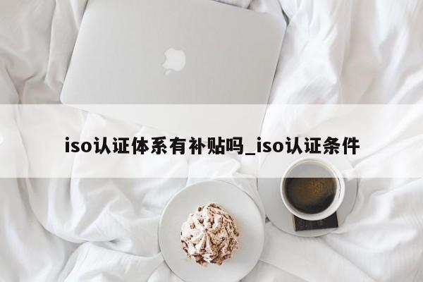 iso认证体系有补贴吗_iso认证条件