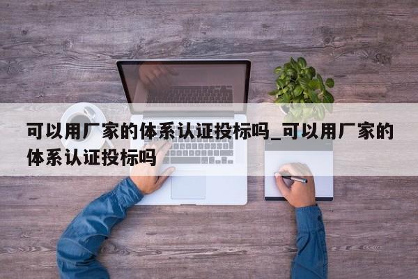 可以用厂家的体系认证投标吗_可以用厂家的体系认证投标吗
