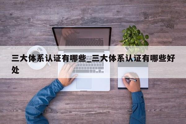 三大体系认证有哪些_三大体系认证有哪些好处