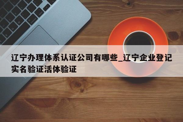 辽宁办理体系认证公司有哪些_辽宁企业登记实名验证活体验证