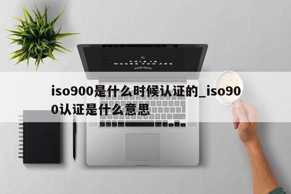 ISO9001是什么时候认证的_ISO9001认证是什么意思