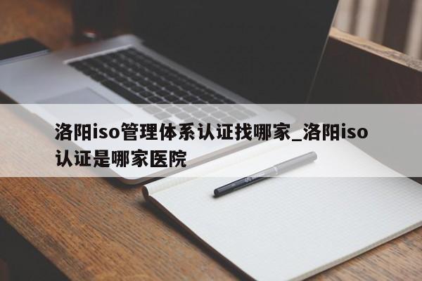 洛阳iso管理体系认证找哪家_洛阳iso认证是哪家医院