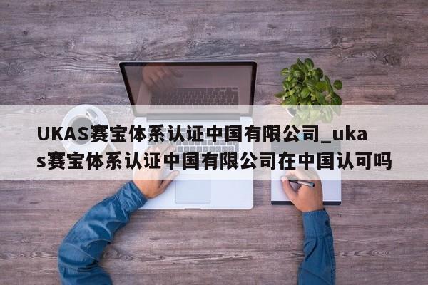 UKAS赛宝体系认证中国有限公司_ukas赛宝体系认证中国有限公司在中国认可吗