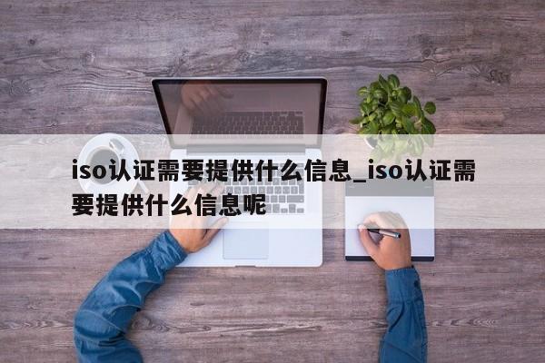 iso认证需要提供什么信息_iso认证需要提供什么信息呢