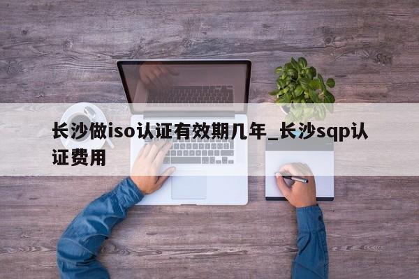 长沙做iso认证有效期几年_长沙sqp认证费用