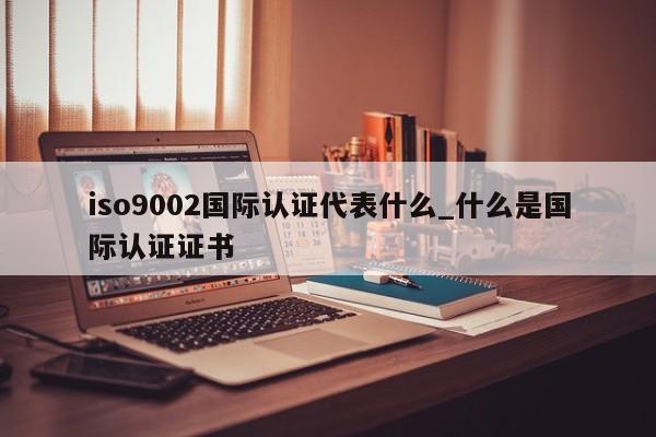 ISO90012国际认证代表什么_什么是国际认证证书