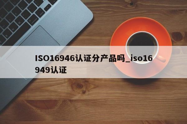 ISO16946认证分产品吗_iso16949认证