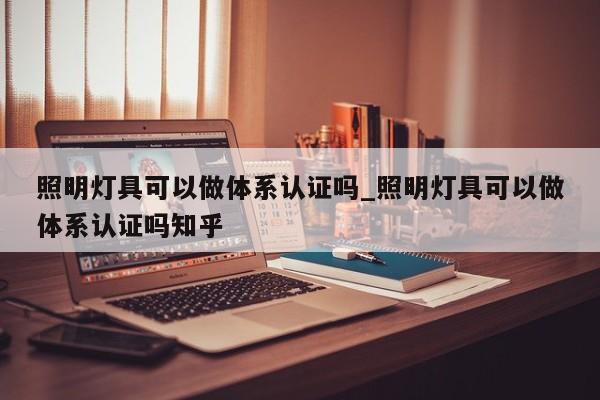 照明灯具可以做体系认证吗_照明灯具可以做体系认证吗知乎