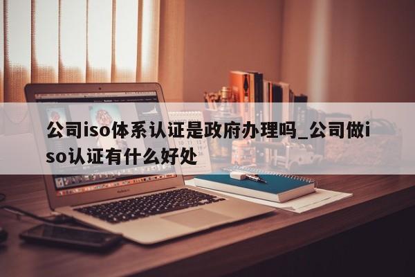 公司iso体系认证是政府办理吗_公司做iso认证有什么好处