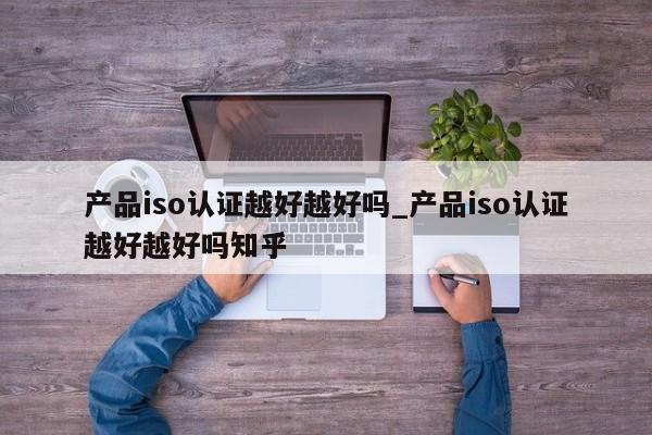产品iso认证越好越好吗_产品iso认证越好越好吗知乎