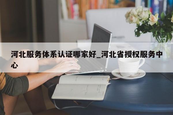 河北服务体系认证哪家好_河北省授权服务中心