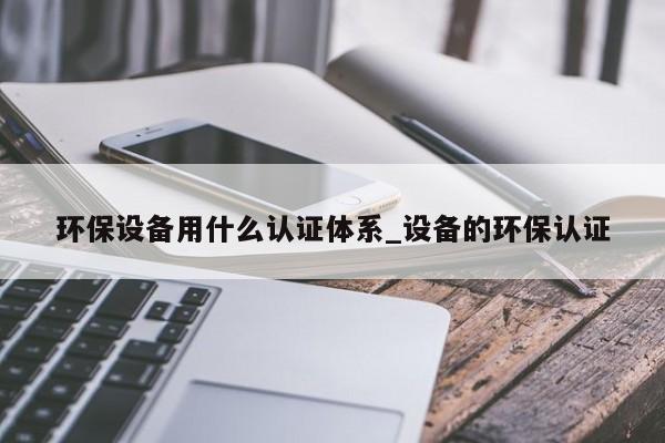 环保设备用什么认证体系_设备的环保认证