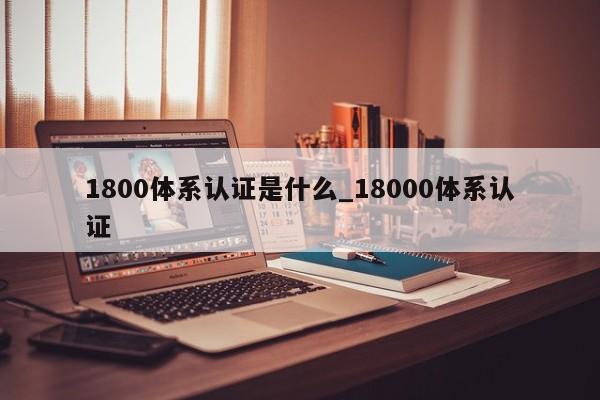 1800体系认证是什么_18000体系认证