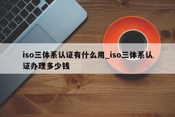 iso三体系认证有什么用_iso三体系认证办理多少钱