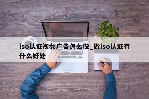 iso认证视频广告怎么做_做iso认证有什么好处