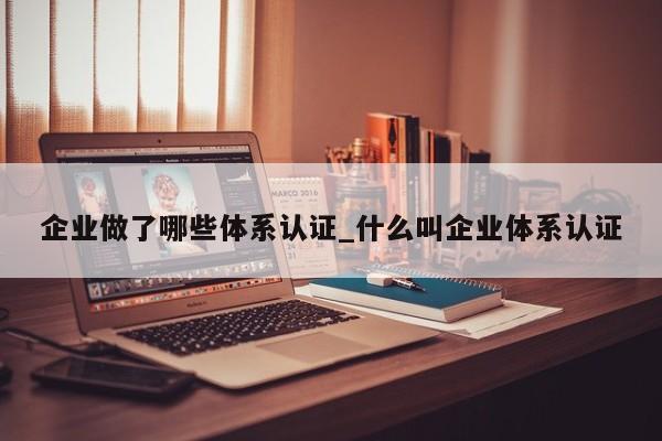 企业做了哪些体系认证_什么叫企业体系认证