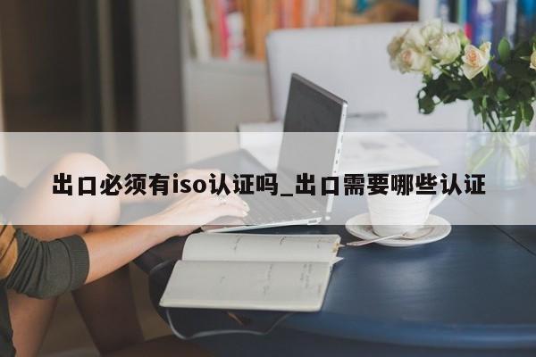 出口必须有iso认证吗_出口需要哪些认证