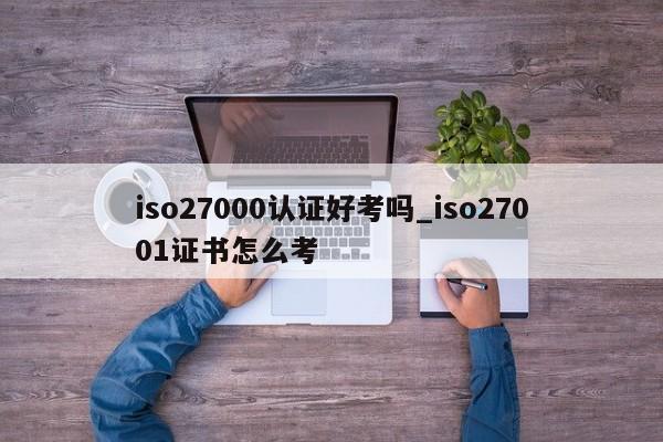iso27000认证好考吗_iso27001证书怎么考
