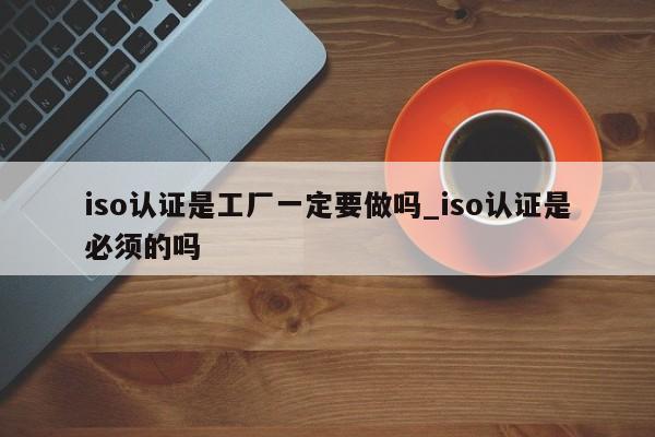 iso认证是工厂一定要做吗_iso认证是必须的吗