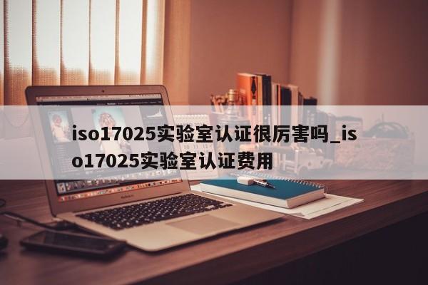 iso17025实验室认证很厉害吗_iso17025实验室认证费用