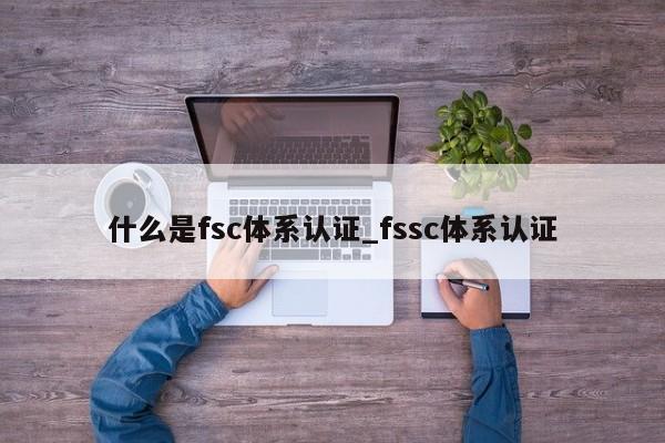 什么是fsc体系认证_fssc体系认证