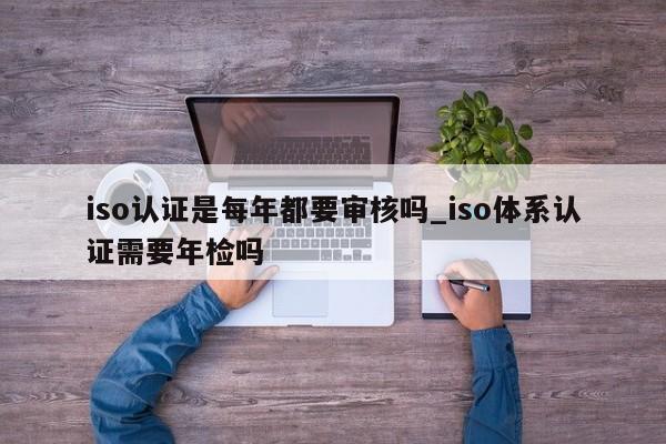 iso认证是每年都要审核吗_iso体系认证需要年检吗