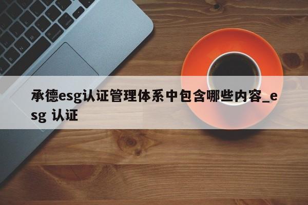 承德esg认证管理体系中包含哪些内容_esg 认证