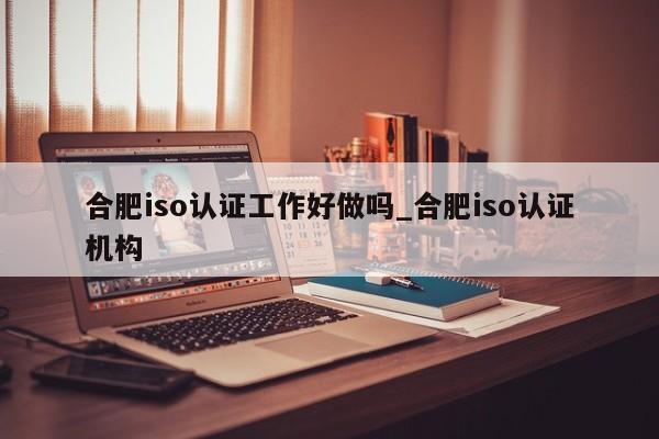 合肥iso认证工作好做吗_合肥iso认证机构