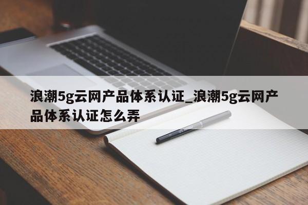 浪潮5g云网产品体系认证_浪潮5g云网产品体系认证怎么弄