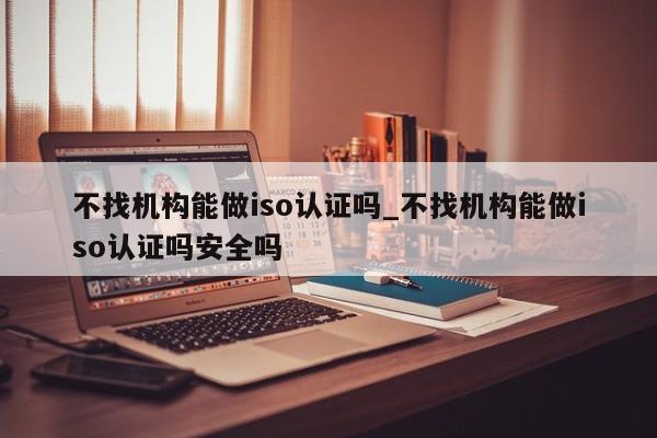 不找机构能做iso认证吗_不找机构能做iso认证吗安全吗
